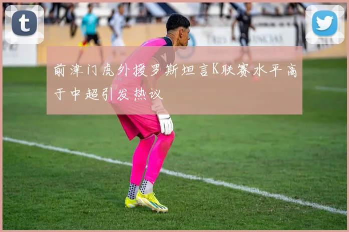 前津门虎外援罗斯坦言K联赛水平高于中超引发热议