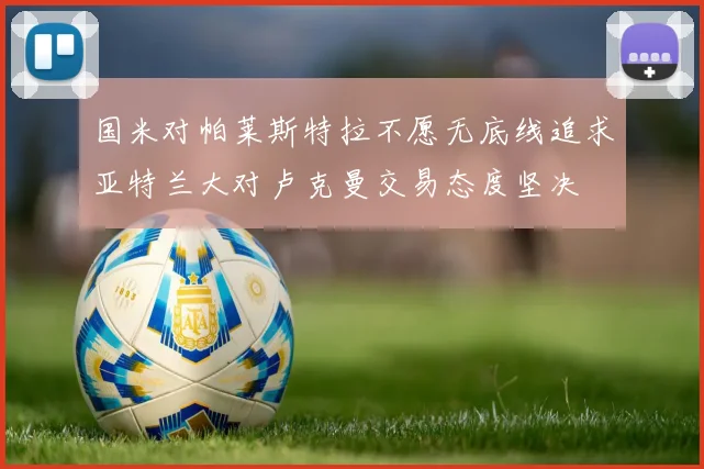 国米对帕莱斯特拉不愿无底线追求亚特兰大对卢克曼交易态度坚决