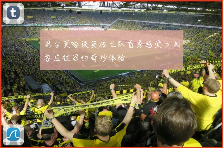 恩古莫哈谈英格兰队首秀感受立刻答应征召的奇妙体验