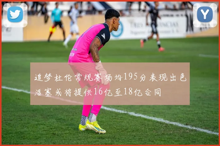 追梦杜伦常规赛场均195分表现出色活塞或将提供16亿至18亿合同