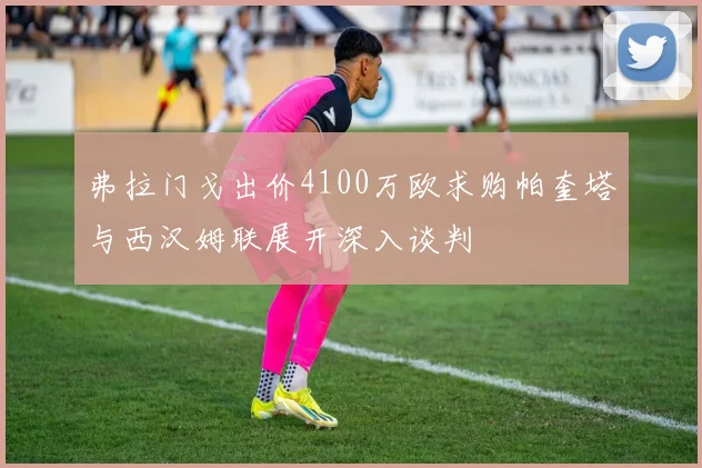 弗拉门戈出价4100万欧求购帕奎塔与西汉姆联展开深入谈判