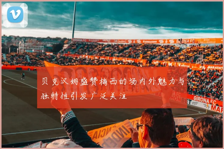贝克汉姆盛赞梅西的场内外魅力与独特性引发广泛关注
