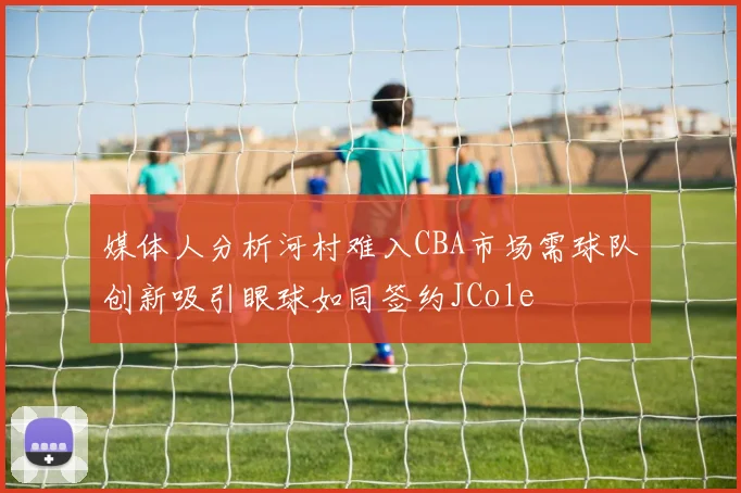 媒体人分析河村难入CBA市场需球队创新吸引眼球如同签约JCole