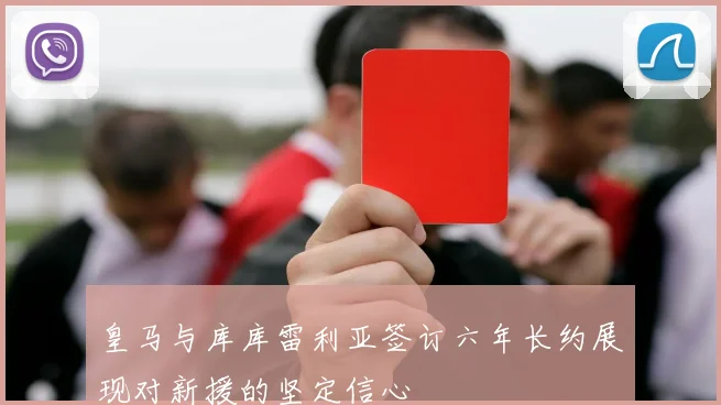皇马与库库雷利亚签订六年长约展现对新援的坚定信心