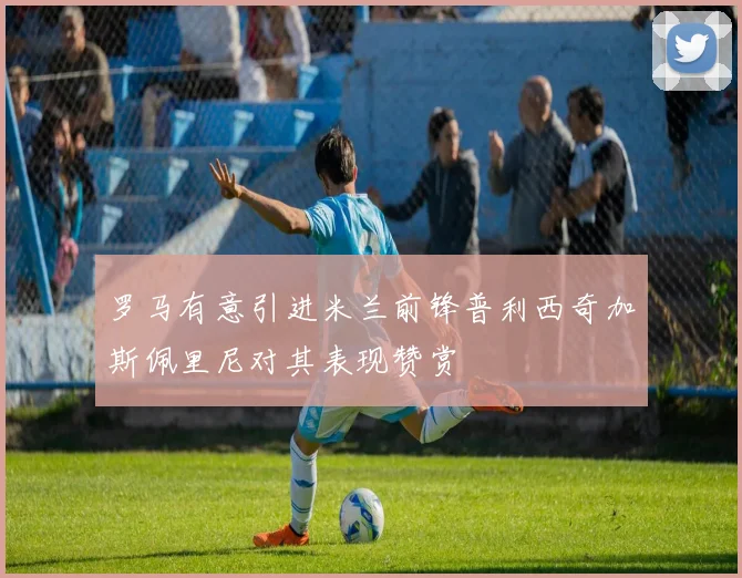 罗马有意引进米兰前锋普利西奇加斯佩里尼对其表现赞赏