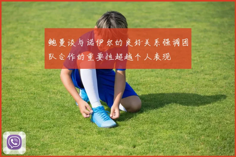 鲍曼谈与诺伊尔的良好关系强调团队合作的重要性超越个人表现