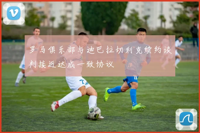 罗马俱乐部与迪巴拉切利克续约谈判接近达成一致协议