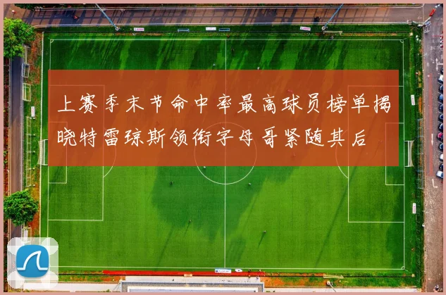 上赛季末节命中率最高球员榜单揭晓特雷琼斯领衔字母哥紧随其后