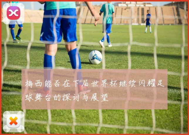 梅西能否在下届世界杯继续闪耀足球舞台的探讨与展望
