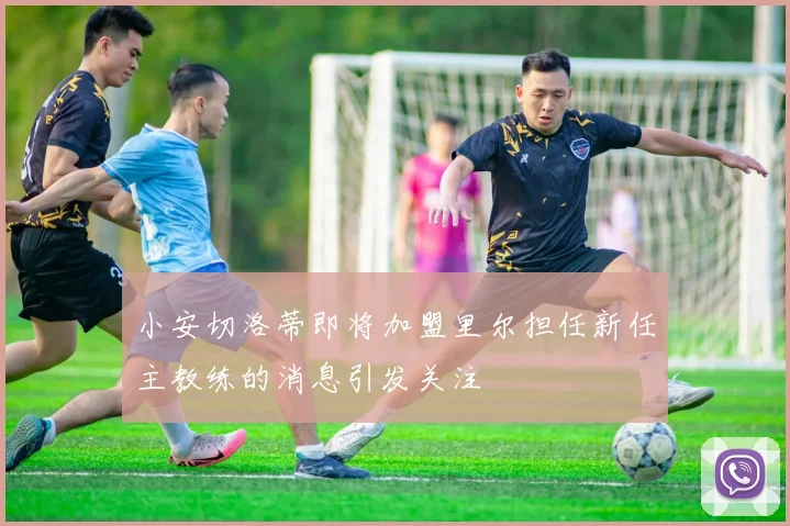 小安切洛蒂即将加盟里尔担任新任主教练的消息引发关注