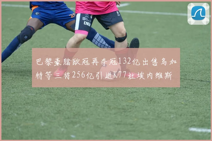 巴黎豪赌欧冠再夺冠132亿出售乌加特等三将256亿引进K77杜埃内维斯等五名新援