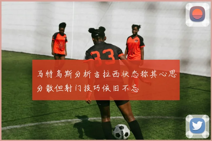 马特乌斯分析吉拉西状态称其心思分散但射门技巧依旧不忘