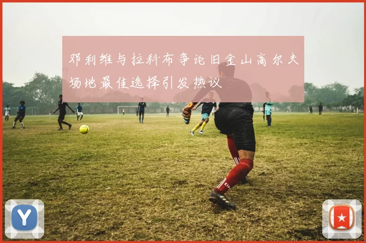 邓利维与拉科布争论旧金山高尔夫场地最佳选择引发热议