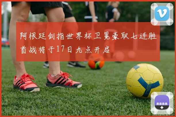 阿根廷剑指世界杯卫冕豪取七连胜首战将于17日九点开启