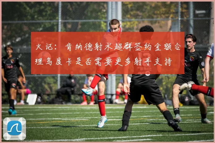 火记：肯纳德射术超群签约金额合理乌度卡是否需要更多射手支持