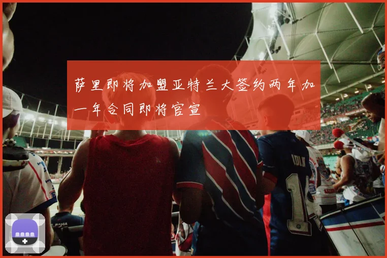 萨里即将加盟亚特兰大签约两年加一年合同即将官宣