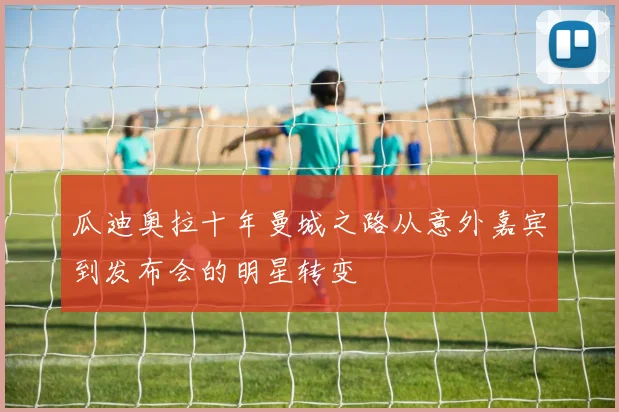 瓜迪奥拉十年曼城之路从意外嘉宾到发布会的明星转变