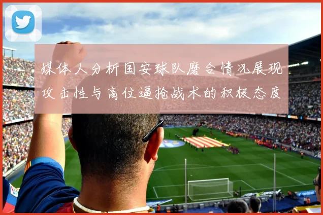 媒体人分析国安球队磨合情况展现攻击性与高位逼抢战术的积极态度