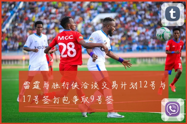 雷霆与独行侠洽谈交易计划12号与17号签打包争取9号签
