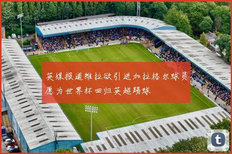 英媒报道维拉欲引进加拉格尔球员愿为世界杯回归英超踢球