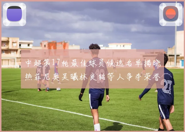 中超第17轮最佳球员候选名单揭晓热菲尼奥吴曦林良铭等人争夺荣誉