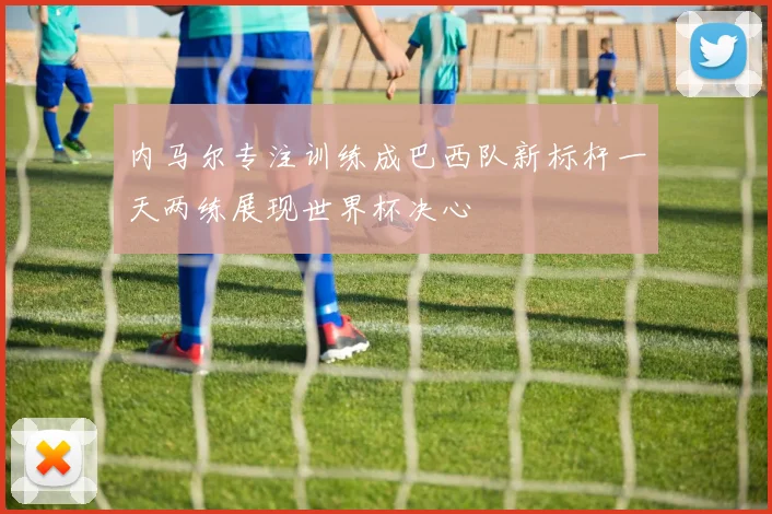 内马尔专注训练成巴西队新标杆一天两练展现世界杯决心