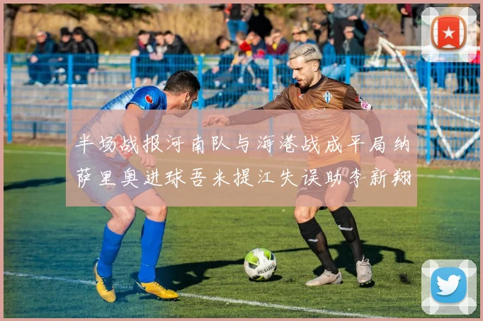 半场战报河南队与海港战成平局纳萨里奥进球吾米提江失误助李新翔扳平
