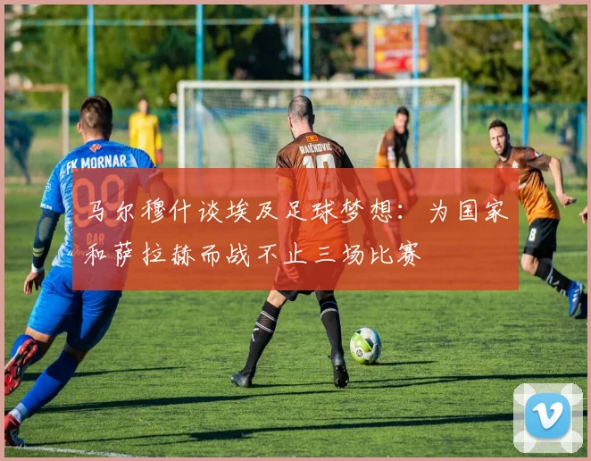 马尔穆什谈埃及足球梦想：为国家和萨拉赫而战不止三场比赛
