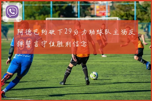阿德巴约砍下29分力助球队主场反弹誓言守住胜利信念