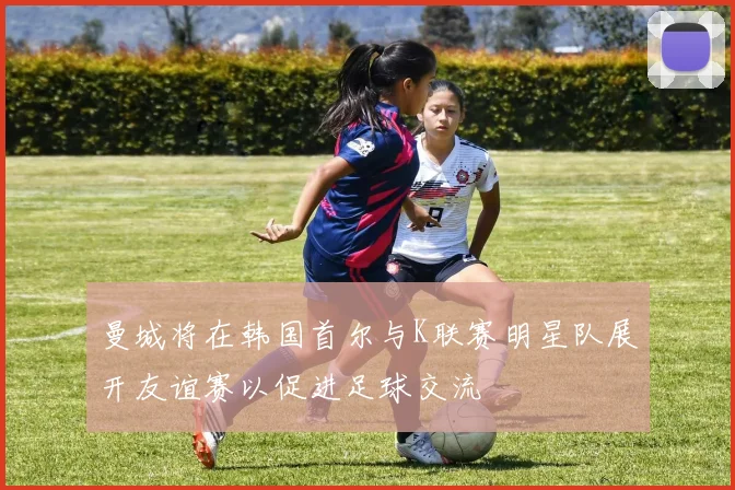曼城将在韩国首尔与K联赛明星队展开友谊赛以促进足球交流