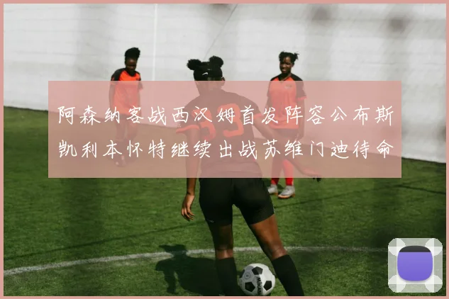 阿森纳客战西汉姆首发阵容公布斯凯利本怀特继续出战苏维门迪待命替补