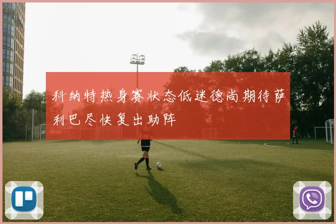 科纳特热身赛状态低迷德尚期待萨利巴尽快复出助阵